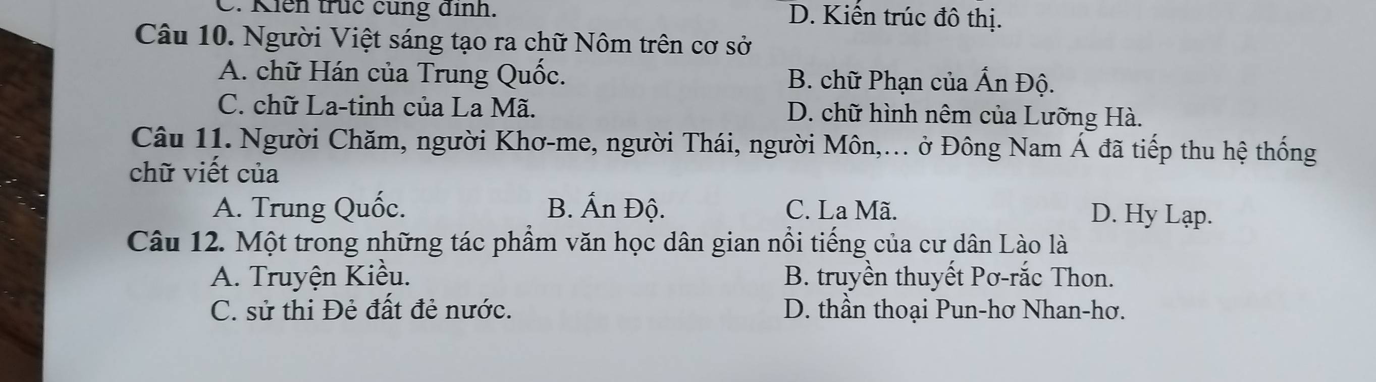 C. Kiên truc cùng dịnh. D. Kiến trúc đô thị.
Câu 10. Người Việt sáng tạo ra chữ Nôm trên cơ sở
A. chữ Hán của Trung Quốc. B. chữ Phạn của Ấn Độ.
C. chữ La-tinh của La Mã. D. chữ hình nêm của Lưỡng Hà.
Câu 11. Người Chăm, người Khơ-me, người Thái, người Môn,... ở Đông Nam Á đã tiếp thu hệ thống
chữ viết của
A. Trung Quốc. B. Ấn Độ. C. La Mã.
D. Hy Lạp.
Câu 12. Một trong những tác phẩm văn học dân gian nổi tiếng của cư dân Lào là
A. Truyện Kiều. B. truyền thuyết Pơ-rắc Thon.
C. sử thi Đẻ đất đẻ nước. D. thần thoại Pun-hơ Nhan-hơ.