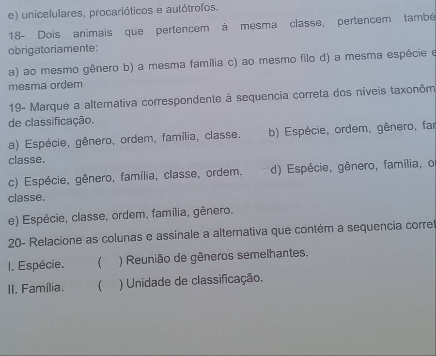 e) unicelulares, procarióticos e autótrofos.
18- Dois animais que pertencem à mesma classe, pertencem també
obrigatoriamente:
a) ao mesmo gênero b) a mesma família c) ao mesmo filo d) a mesma espécie e
mesma ordem
19- Marque a alternativa correspondente à sequencia correta dos níveis taxonôm
de classificação.
a) Espécie, gênero, ordem, família, classe. b) Espécie, ordem, gênero, far
classe.
c) Espécie, gênero, família, classe, ordem. d) Espécie, gênero, família, o
classe.
e) Espécie, classe, ordem, família, gênero.
20- Relacione as colunas e assinale a alternativa que contém a sequencia corre
I. Espécie.  ) Reunião de gêneros semelhantes.
II. Família. ( ) Unidade de classificação.