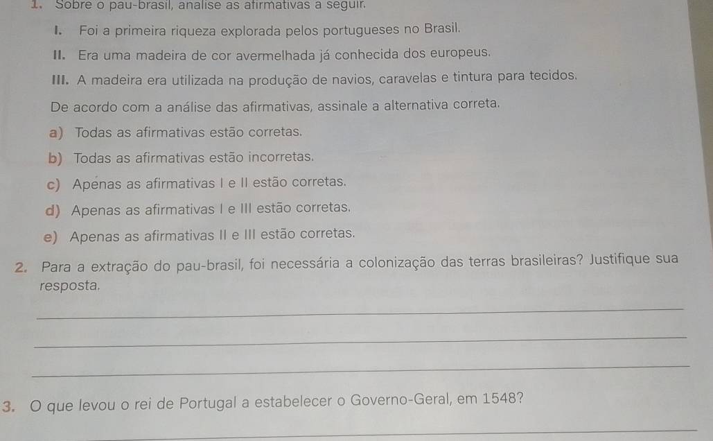 Sobre o pau-brasil, analise as afirmativas a seguir.
Foi a primeira riqueza explorada pelos portugueses no Brasil.
I. Era uma madeira de cor avermelhada já conhecida dos europeus.
III. A madeira era utilizada na produção de navios, caravelas e tintura para tecidos.
De acordo com a análise das afirmativas, assinale a alternativa correta.
a) Todas as afirmativas estão corretas.
b) Todas as afirmativas estão incorretas.
c) Apenas as afirmativas I e II estão corretas.
d) Apenas as afirmativas I e III estão corretas.
e) Apenas as afirmativas II e III estão corretas.
2. Para a extração do pau-brasil, foi necessária a colonização das terras brasileiras? Justifique sua
resposta.
_
_
_
3. O que levou o rei de Portugal a estabelecer o Governo-Geral, em 1548?
_
_
_