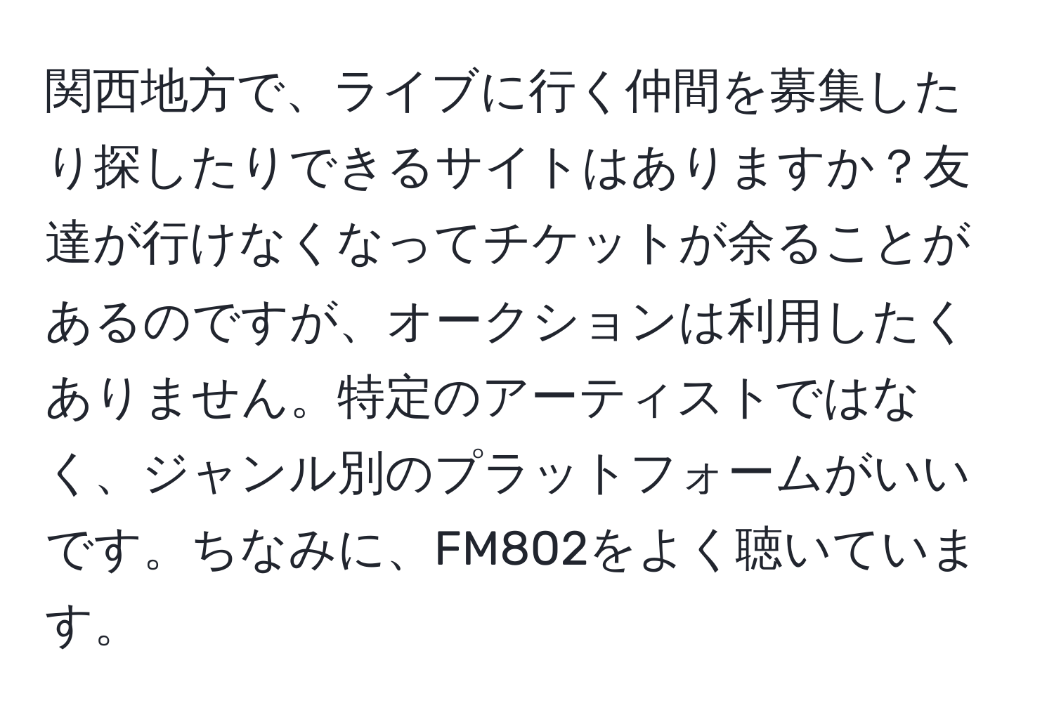 関西地方で、ライブに行く仲間を募集したり探したりできるサイトはありますか？友達が行けなくなってチケットが余ることがあるのですが、オークションは利用したくありません。特定のアーティストではなく、ジャンル別のプラットフォームがいいです。ちなみに、FM802をよく聴いています。