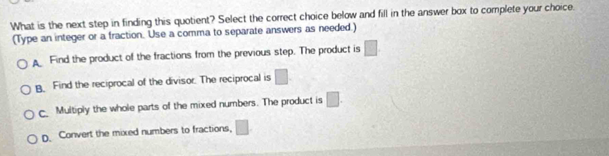 What is the next step in finding this quotient? Select the correct choice below and fill in the answer box to complete your choice.
(Type an integer or a fraction. Use a comma to separate answers as needed.)
Find the product of the fractions from the previous step. The product is □ . Find the reciprocal of the divisor. The reciprocal is □.
Multiply the whole parts of the mixed numbers. The product is □.
D. Convert the mixed numbers to fractions, □.