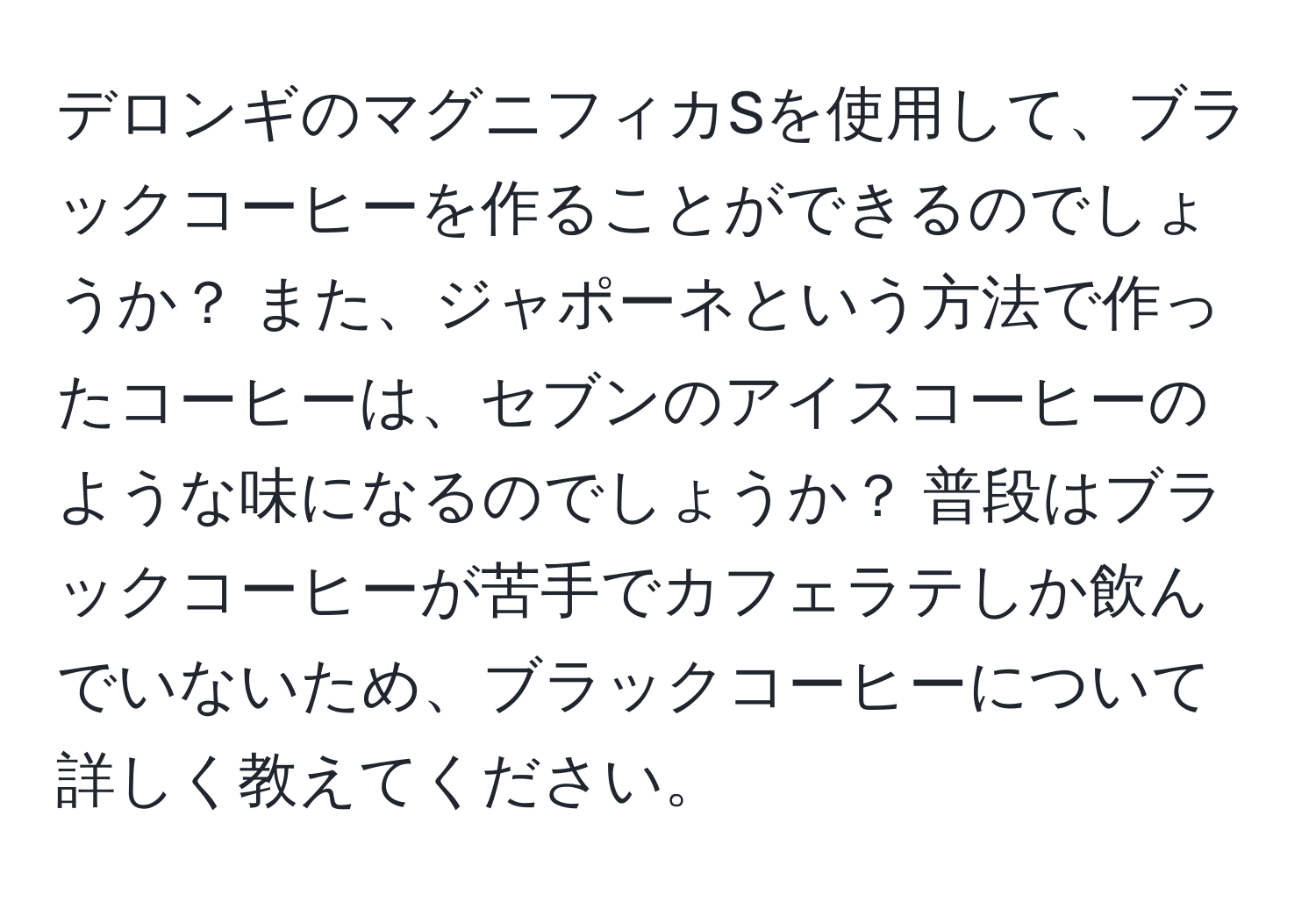 デロンギのマグニフィカSを使用して、ブラックコーヒーを作ることができるのでしょうか？ また、ジャポーネという方法で作ったコーヒーは、セブンのアイスコーヒーのような味になるのでしょうか？ 普段はブラックコーヒーが苦手でカフェラテしか飲んでいないため、ブラックコーヒーについて詳しく教えてください。