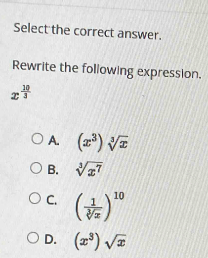 Select the correct answer.
Rewrite the following expression.
x^(frac 10)3
A. (x^3)sqrt[3](x)
B. sqrt[3](x^7)
C. ( 1/sqrt[3](x) )^10
D. (x^3)sqrt(x)