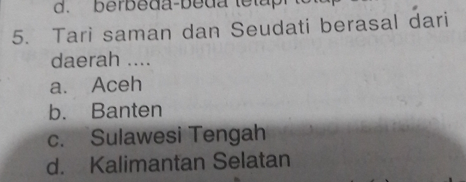 d. berbeda-beda tetap
5. Tari saman dan Seudati berasal dari
daerah ....
a. Aceh
b. Banten
c. Sulawesi Tengah
d. Kalimantan Selatan