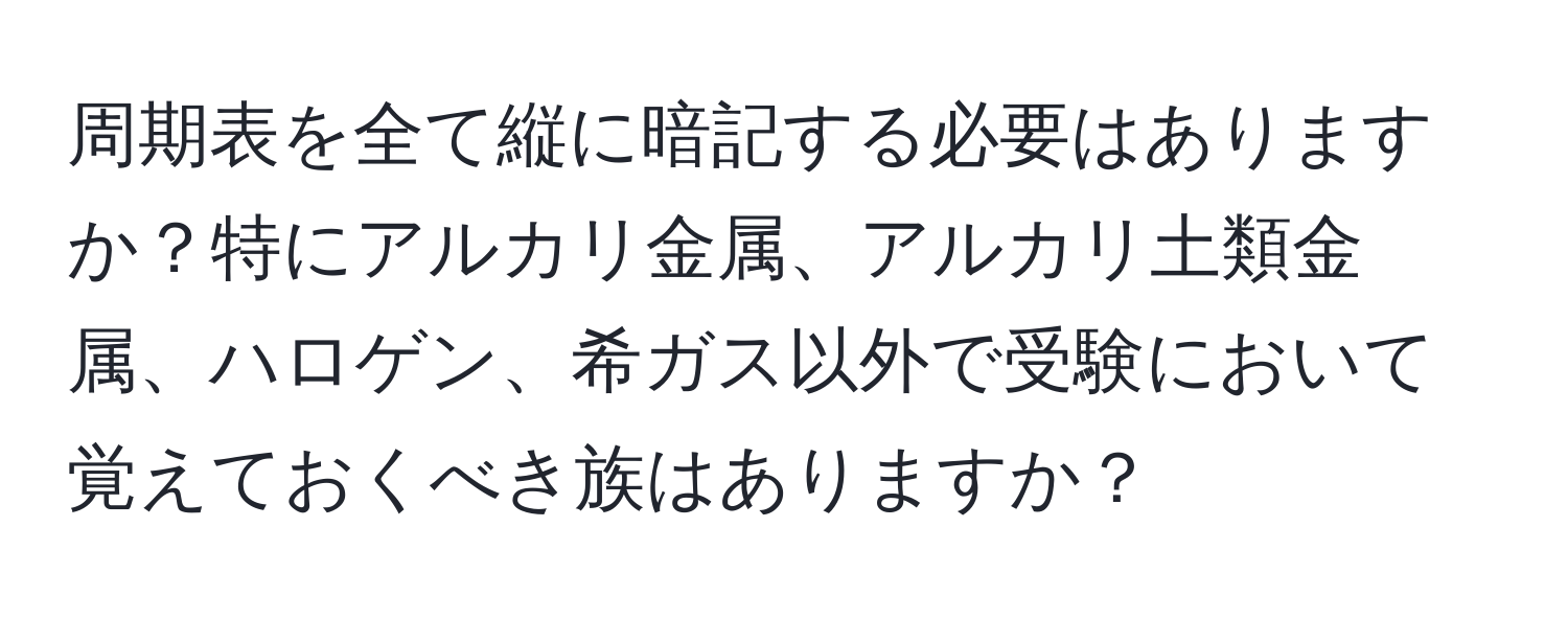 周期表を全て縦に暗記する必要はありますか？特にアルカリ金属、アルカリ土類金属、ハロゲン、希ガス以外で受験において覚えておくべき族はありますか？