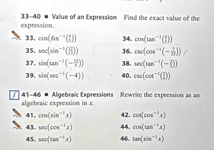 33-40 ■ Value of an Expression Find the exact value of the 
expression. 
33. cos (sin^(-1)( 4/5 )) 34. cos (tan^(-1)( 4/3 ))
35. sec (sin^(-1)( 12/13 )) 36. csc (cos^(-1)(- 7/25 ))
37. sin (tan^(-1)(- 12/5 )) 38. sec (tan^(-1)(- 2/3 ))
39. sin (sec^(-1)(-4)) 40. csc (cot^(-1)( 3/4 ))
/ 41-46 ■ Algebraic Expressions Rewrite the expression as an 
algebraic expression in x. 
41. cos (sin^(-1)x) 42. cot (cos^(-1)x)
43. sec (cos^(-1)x) 44. cos (tan^(-1)x)
45. sec (tan^(-1)x) 46. tan (sin^(-1)x)