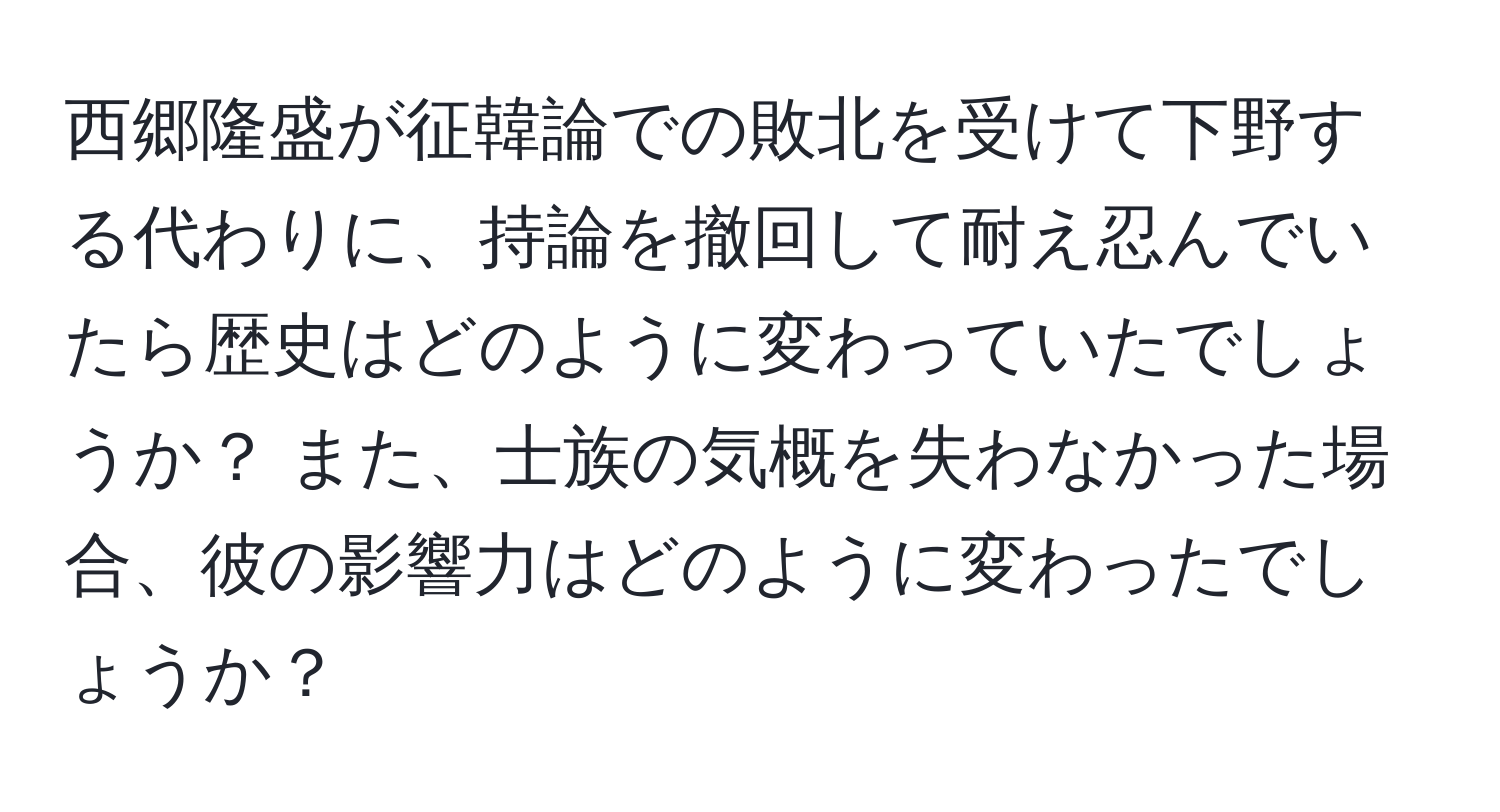 西郷隆盛が征韓論での敗北を受けて下野する代わりに、持論を撤回して耐え忍んでいたら歴史はどのように変わっていたでしょうか？ また、士族の気概を失わなかった場合、彼の影響力はどのように変わったでしょうか？