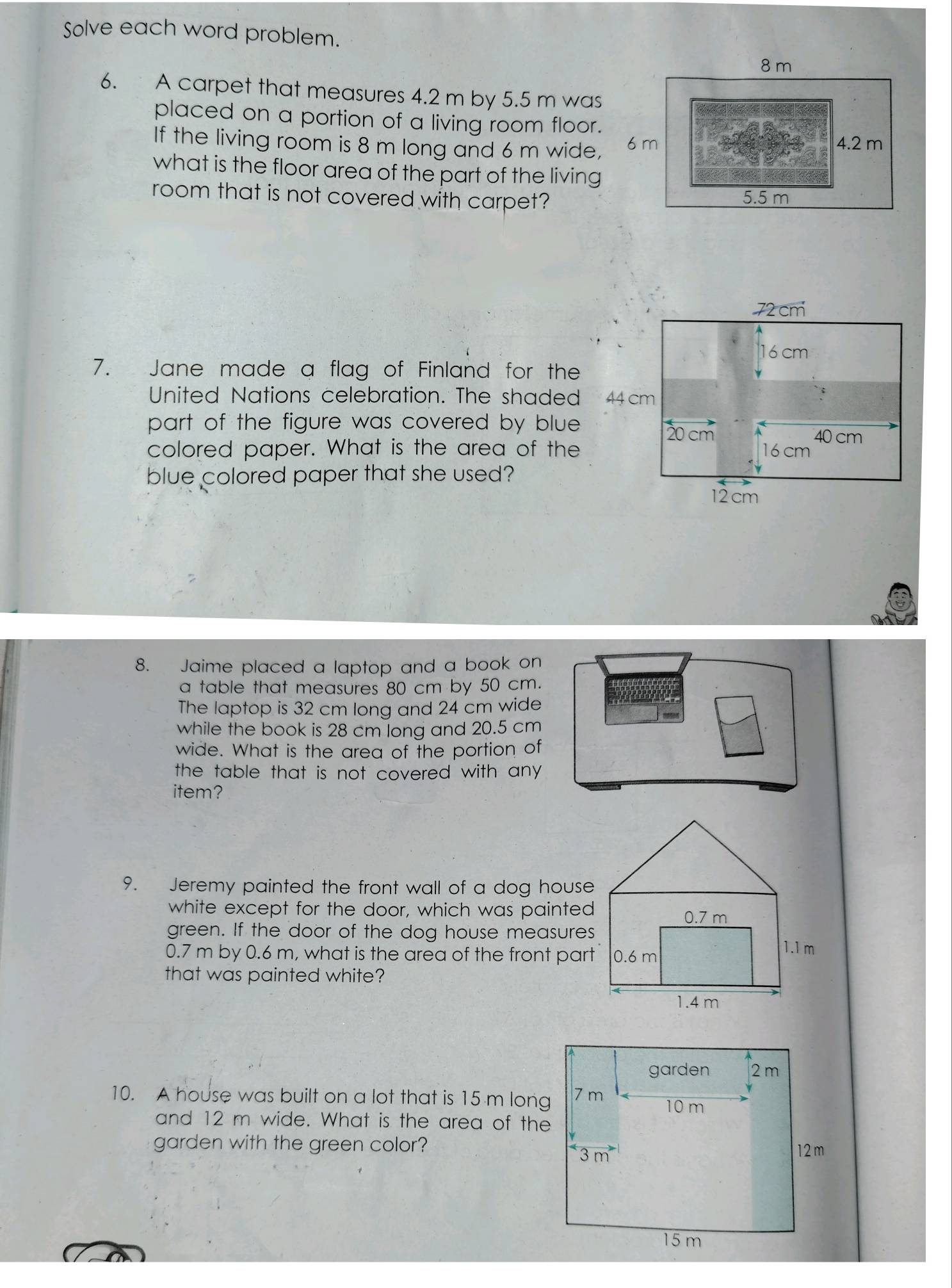 Solve each word problem. 
6. A carpet that measures 4.2 m by 5.5 m was 
placed on a portion of a living room floor. 
If the living room is 8 m long and 6 m wide, 
what is the floor area of the part of the living 
room that is not covered with carpet?
72 cm
16 cm
7. Jane made a flag of Finland for the 
United Nations celebration. The shaded 
part of the figure was covered by blue .
40 cm
colored paper. What is the area of the 6 cm
blue colored paper that she used?
12cm
8. Jaime placed a laptop and a book on 
a table that measures 80 cm by 50 cm. 
The laptop is 32 cm long and 24 cm wide 
while the book is 28 cm long and 20.5 cm
wide. What is the area of the portion of 
the table that is not covered with any . 
item? 
9. Jeremy painted the front wall of a dog house 
white except for the door, which was painted 
green. If the door of the dog house measures
0.7 m by 0.6 m, what is the area of the front part 
that was painted white? 
10. A house was built on a lot that is 15 m long 
and 12 m wide. What is the area of the 
garden with the green color?