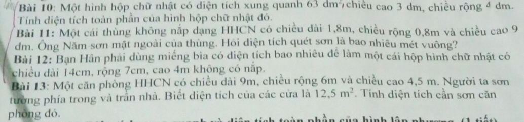 Một hình hộp chữ nhật có diện tích xung quanh 63dm^2 7chiều cao 3 dm, chiêu 1 rộng 4 dm. 
Tính diện tích toàn phần của hình hộp chữ nhật đó. 
Bài 11: Một cái thủng không nắp dạng HHCN có chiều dài 1, 8m, chiều rộng 0,8m và chiều cao 9
dm. Ông Năm sơn mặt ngoài của thùng. Hỏi diện tích quét sơn là bao nhiêu mét vuông? 
Bài 12: Ban Hân phải dùng miếng bìa có diện tích bao nhiều để làm một cái hộp hình chữ nhật có 
chiều dài 14cm, rộng 7cm, cao 4m không có nắp. 
Bài 13: Một căn phòng HHCN có chiều dài 9m, chiều rộng 6m và chiều cao 4,5 m. Người ta sơn 
tường phía trong và trần nhà. Biết diện tích của các cửa là 12, 5m^2. Tính diện tích cần sơn căn 
phòng dó.