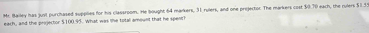 Mr. Bailey has just purchased supplies for his classroom. He bought 64 markers, 31 _rulers, and one projector. The markers cost $0.70 each, the rulers $1.55
each, and the projector $100.95. What was the total amount that he spent?