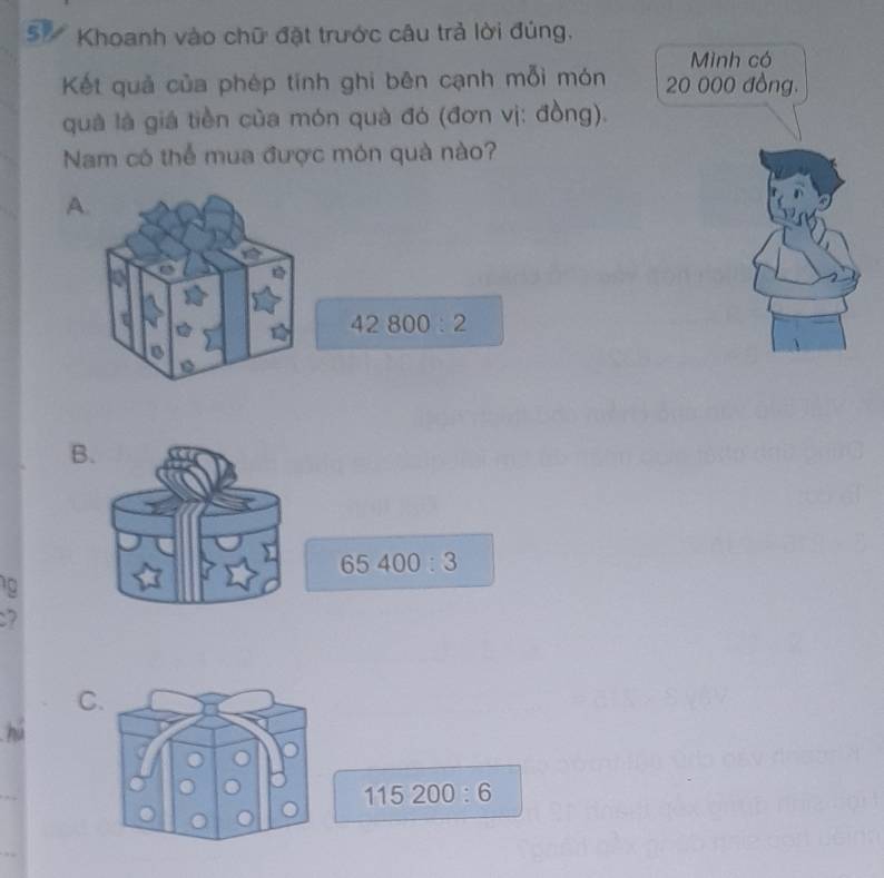 Khoanh vào chữ đặt trước câu trả lời đúng.
Kết quả của phép tinh ghi bên cạnh mỗi món 
quả là giá tiền của món quà đó (đơn vị: đồng).
Nam có thể mua được món quà nào?
A.
42800:2
B.
65400:3
10
7
C.
115200:6