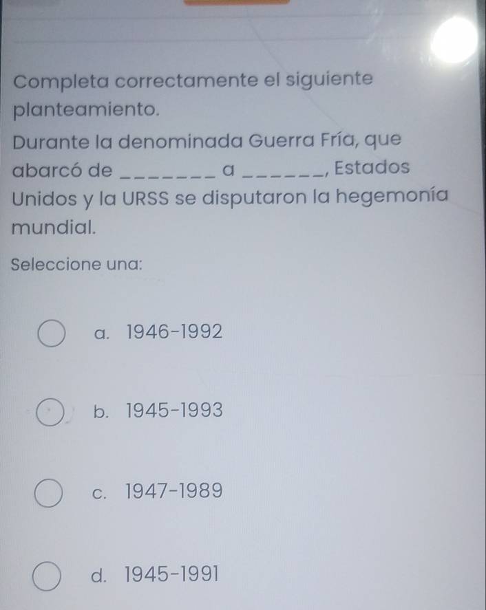 Completa correctamente el siguiente
planteamiento.
Durante la denominada Guerra Fría, que
abarcó de _a_ , Estados
Unidos y la URSS se disputaron la hegemonía
mundial.
Seleccione una:
a. 1946-1992
b. 1945-1993
C. 1947-1989
d. 1945-1991