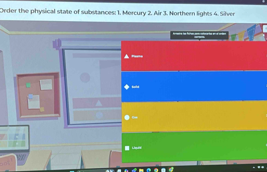 Order the physical state of substances: 1. Mercury 2. Air 3. Northern lights 4. Silver 
Arrastra las fichas para-colocarias en-el orden carectio. 
Plasma 
Solld 
Gas 
Liquid