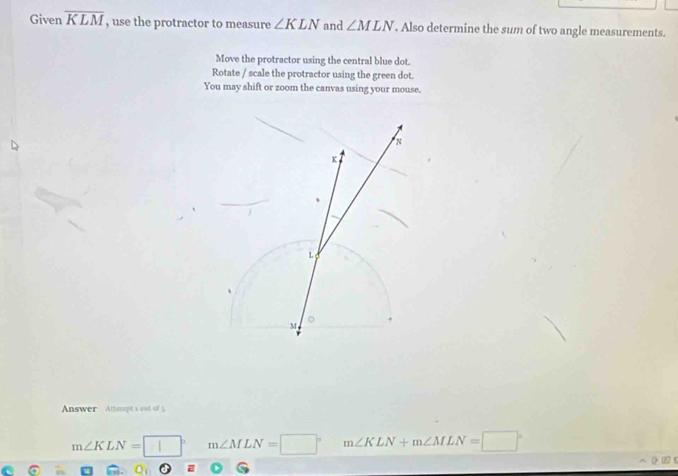 Given overline KLM , use the protractor to measure ∠ KLN and ∠ MLN. Also determine the sum of two angle measurements.
Move the protractor using the central blue dot.
Rotate / scale the protractor using the green dot.
You may shift or zoom the canvas using your mouse.
Answer Attempt a out of 5
m∠ KLN= □  m∠ MLN=□° m∠ KLN+m∠ MLN=□°