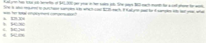 Kall yon has total job berefits of $41/000 per year in her sales job. She pays SE3 each mont for a cell phore for work
She is also required to purctase samples kits which cost $225 each. I Kallymm paid for 4 samples wits lest year what
was her total employment compersation?
a. $29.324
b. 540.060
c. 540.240
C. 542896