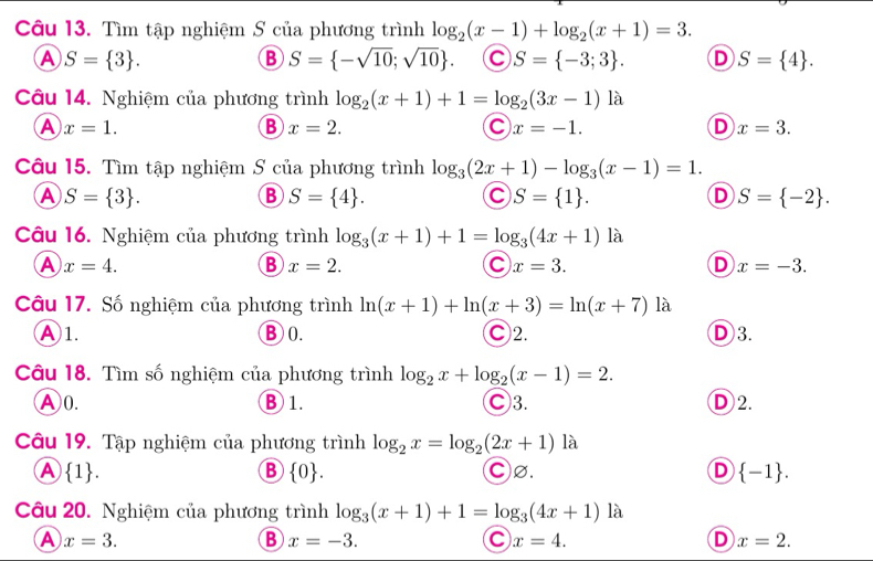 Tìm tập nghiệm S của phương trình log _2(x-1)+log _2(x+1)=3.
A S= 3 .
B S= -sqrt(10);sqrt(10) . C S= -3;3 . D S= 4 .
Câu 14. Nghiệm của phương trình log _2(x+1)+1=log _2(3x-1)la
A x=1.
B x=2.
C x=-1.
D x=3.
Câu 15. Tìm tập nghiệm S của phương trình log _3(2x+1)-log _3(x-1)=1.
A S= 3 .
B S= 4 .
C S= 1 .
D S= -2 .
Câu 16. Nghiệm của phương trình log _3(x+1)+1=log _3(4x+1) là
A x=4.
B x=2.
C x=3.
D x=-3.
Câu 17. Số nghiệm của phương trình ln (x+1)+ln (x+3)=ln (x+7)1 à
Ⓐ1. B0. Ⓒ2. D3.
Câu 18. Tìm số nghiệm của phương trình log _2x+log _2(x-1)=2.
A0. ⑧1. C3. D 2.
Câu 19. Tập nghiệm của phương trình log _2x=log _2(2x+1)1 à
A  1 . C∅. D  -1 .
B  0 .
Câu 20. Nghiệm của phương trình log _3(x+1)+1=log _3(4x+1)|_(θ)^)
A x=3.
B x=-3.
C x=4.
D x=2.