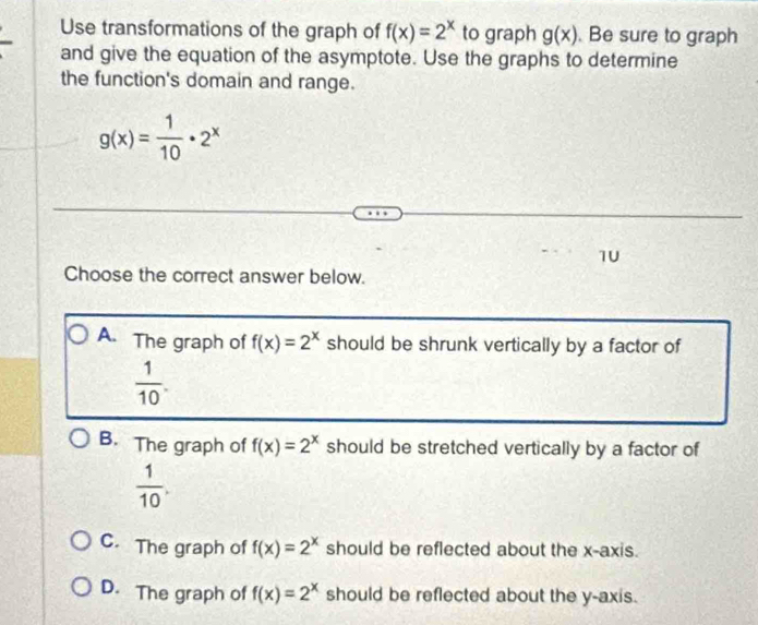 Use transformations of the graph of f(x)=2^x to graph g(x) Be sure to graph
and give the equation of the asymptote. Use the graphs to determine
the function's domain and range.
g(x)= 1/10 · 2^x
1U
Choose the correct answer below.
A. The graph of f(x)=2^x should be shrunk vertically by a factor of
 1/10 .
B. The graph of f(x)=2^x should be stretched vertically by a factor of
 1/10 .
C. The graph of f(x)=2^x should be reflected about the x-axis.
D. The graph of f(x)=2^x should be reflected about the y-axis.