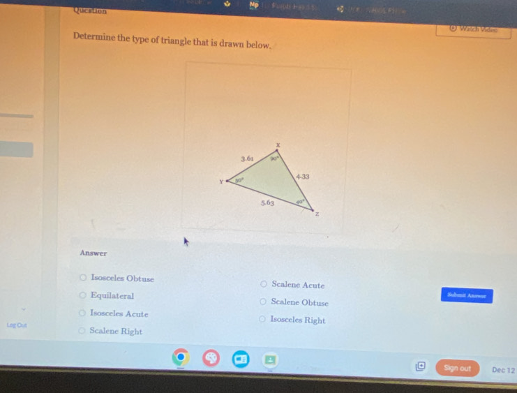 Queation
A F
@ Watch Video
Determine the type of triangle that is drawn below.
Answer
Isosceles Obtuse Scalene Acute
Submit Anewor
Equilateral Scalene Obtuse
Isosceles Acute Isosceles Right
Lng Out Scalene Right
Sign out Dec 12