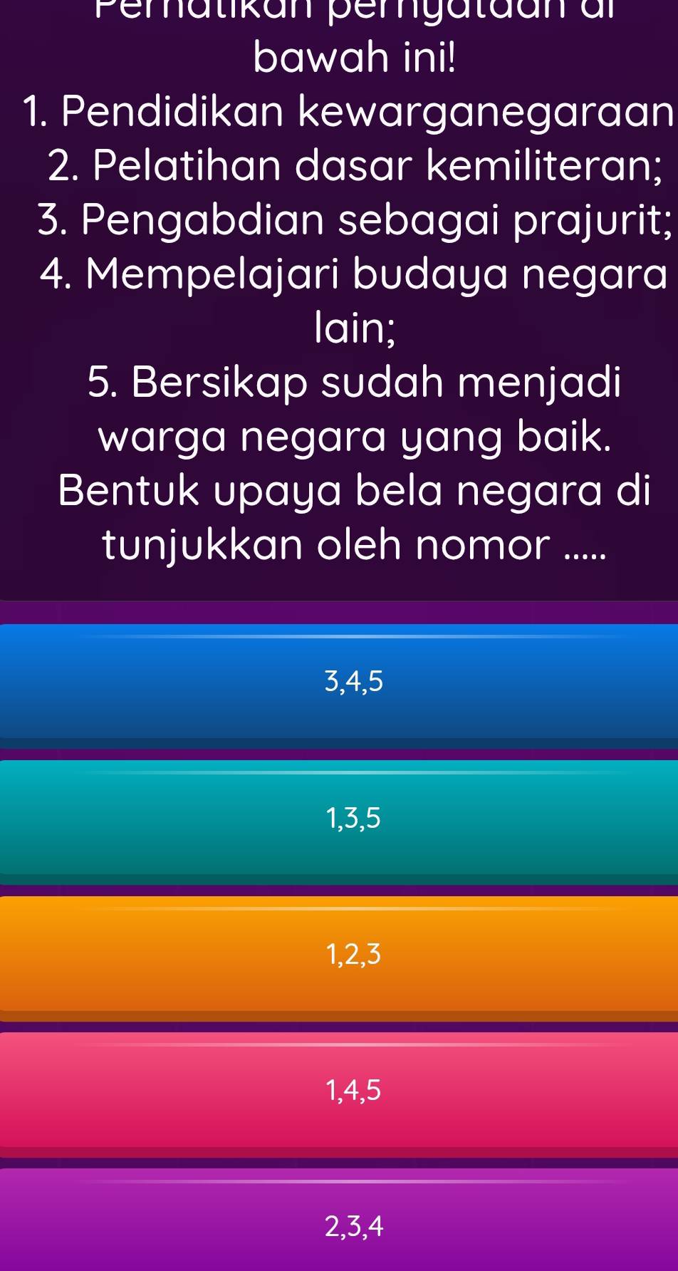 Peratikan pergatdan ar
bawah ini!
1. Pendidikan kewarganegaraan
2. Pelatihan dasar kemiliteran;
3. Pengabdian sebagai prajurit;
4. Mempelajari budaya negara
lain;
5. Bersikap sudah menjadi
warga negara yang baik.
Bentuk upaya bela negara di
tunjukkan oleh nomor .....
3, 4, 5
1, 3, 5
1, 2, 3
1, 4, 5
2, 3, 4