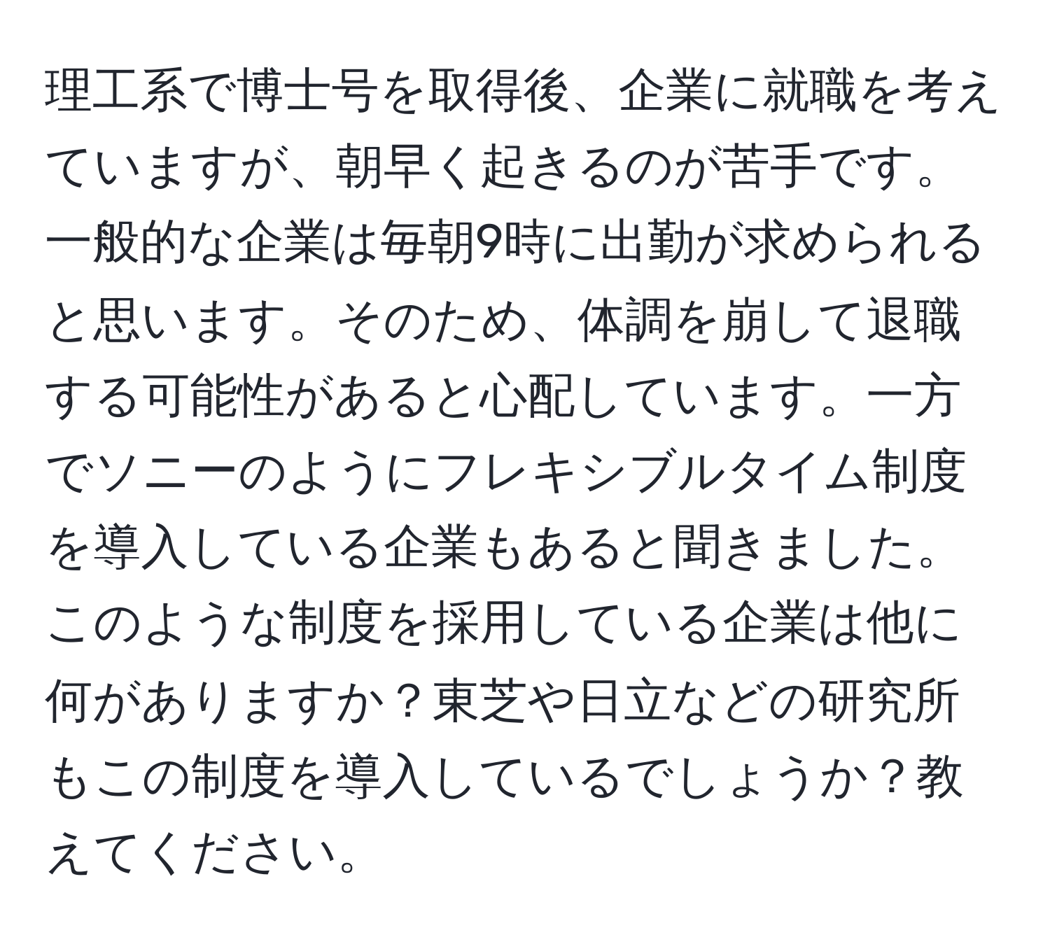 理工系で博士号を取得後、企業に就職を考えていますが、朝早く起きるのが苦手です。一般的な企業は毎朝9時に出勤が求められると思います。そのため、体調を崩して退職する可能性があると心配しています。一方でソニーのようにフレキシブルタイム制度を導入している企業もあると聞きました。このような制度を採用している企業は他に何がありますか？東芝や日立などの研究所もこの制度を導入しているでしょうか？教えてください。