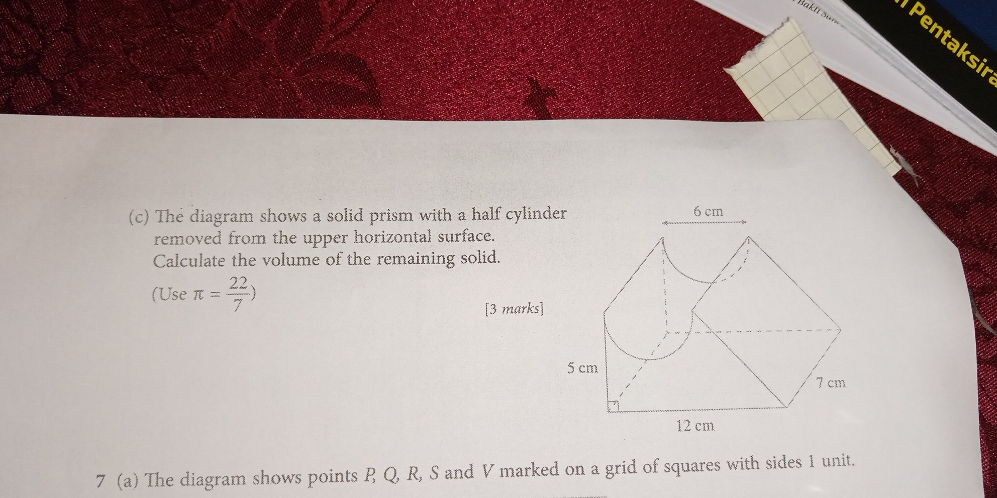 Baktí saí 
Pentaksi 
(c) The diagram shows a solid prism with a half cylinder 
removed from the upper horizontal surface. 
Calculate the volume of the remaining solid. 
(Use π = 22/7 )
[3 marks] 
7 (a) The diagram shows points P Q, R, S and V marked on a grid of squares with sides 1 unit.