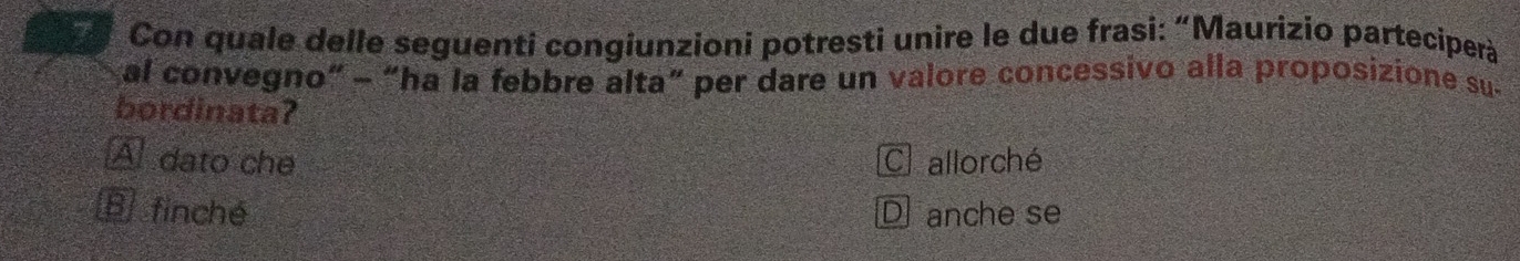 Con quale delle seguentí congiunzioni potresti unire le due frasi: “Maurizio parteciperà
al convegno" - “ha la febbre alta” per dare un valore concessivo alla proposizione su-
bordinata?
A dato che C allorché
E finché Danche se