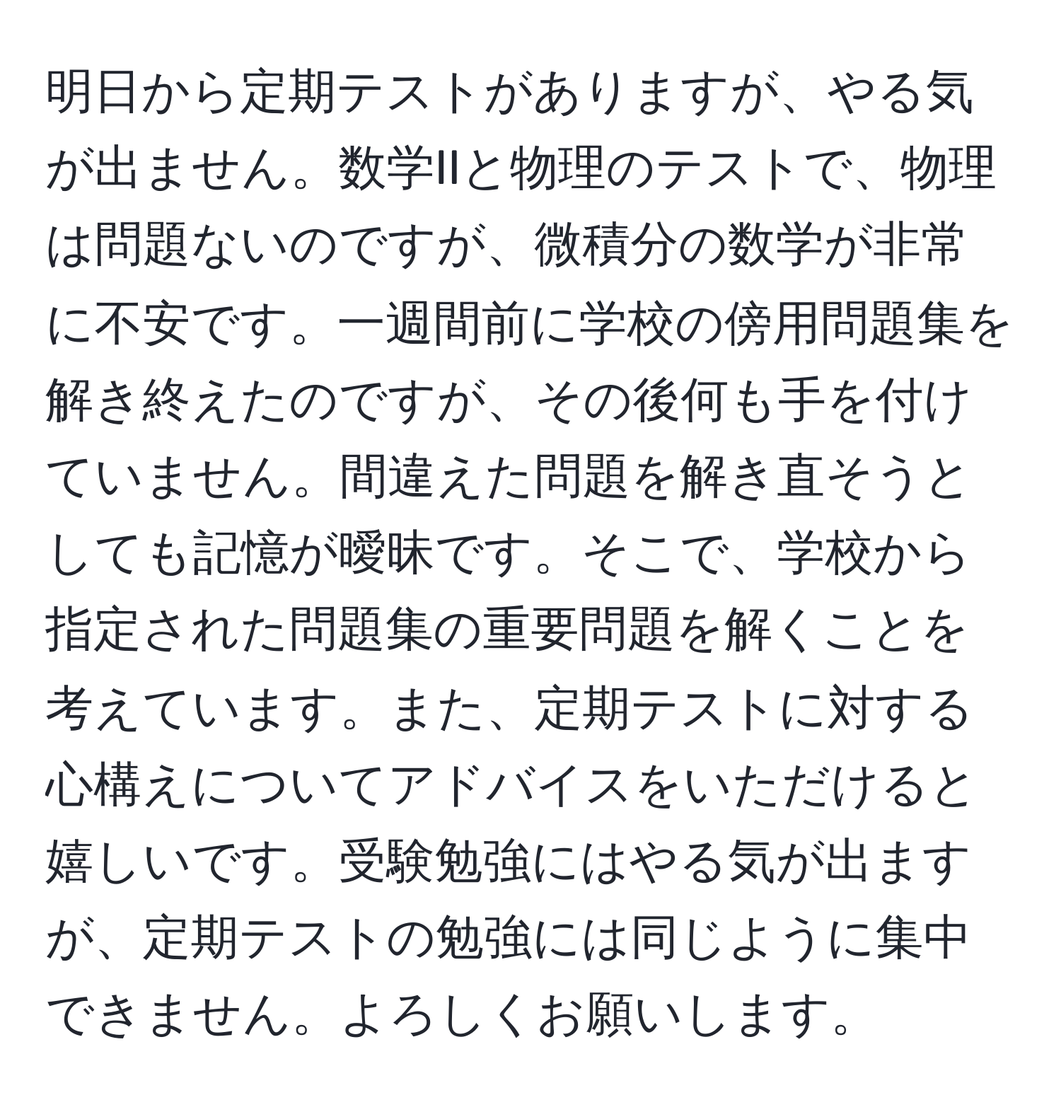 明日から定期テストがありますが、やる気が出ません。数学IIと物理のテストで、物理は問題ないのですが、微積分の数学が非常に不安です。一週間前に学校の傍用問題集を解き終えたのですが、その後何も手を付けていません。間違えた問題を解き直そうとしても記憶が曖昧です。そこで、学校から指定された問題集の重要問題を解くことを考えています。また、定期テストに対する心構えについてアドバイスをいただけると嬉しいです。受験勉強にはやる気が出ますが、定期テストの勉強には同じように集中できません。よろしくお願いします。