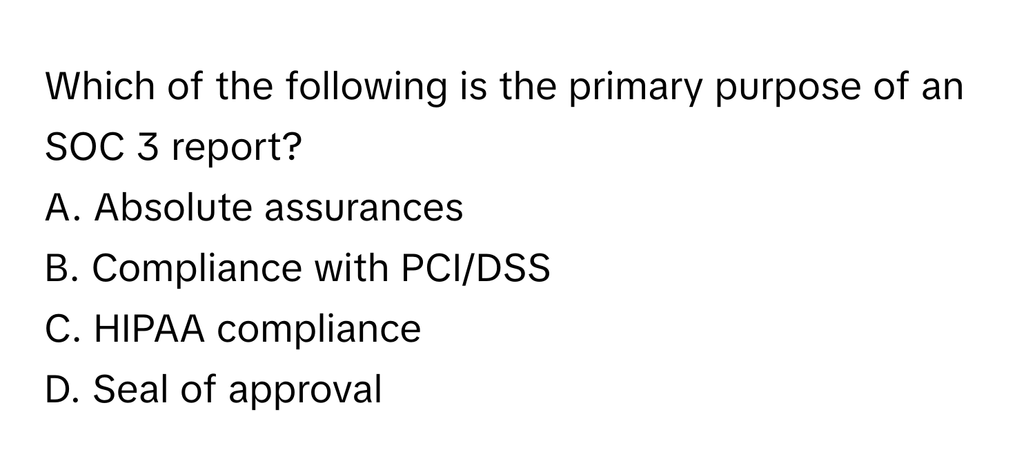 Which of the following is the primary purpose of an SOC 3 report?

A. Absolute assurances
B. Compliance with PCI/DSS
C. HIPAA compliance
D. Seal of approval