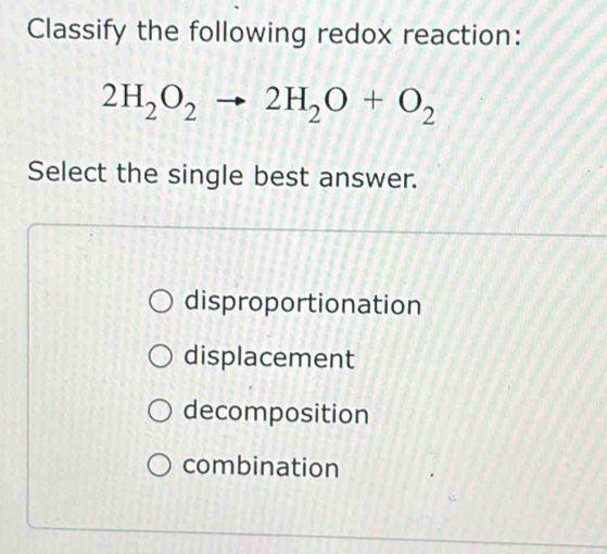 Classify the following redox reaction:
2H_2O_2to 2H_2O+O_2
Select the single best answer.
disproportionation
displacement
decomposition
combination