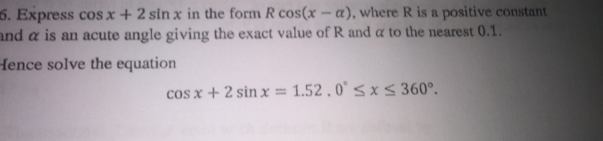 Express cos x+2sin x in the form Rcos (x-alpha ) , where R is a positive constant
and α is an acute angle giving the exact value of R and α to the nearest 0.1.
Hence solve the equation
cos x+2sin x=1.52.0°≤ x≤ 360°.