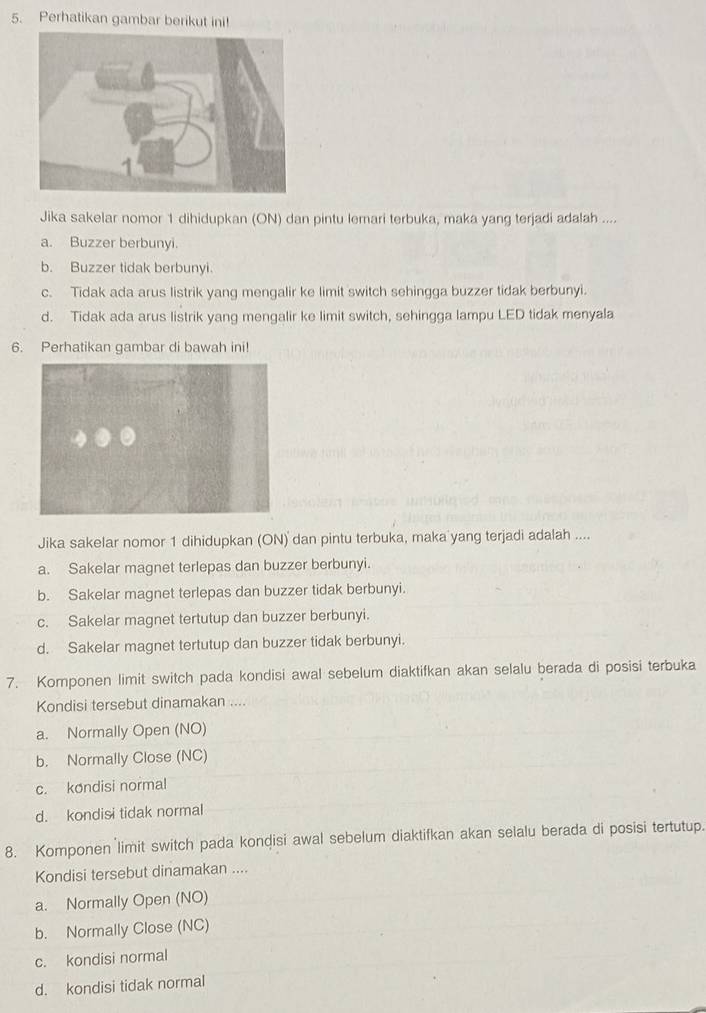 Perhatikan gambar berikut ini!
Jika sakelar nomor 1 dihidupkan (ON) dan pintu lemari terbuka, maka yang terjadi adalah ....
a. Buzzer berbunyi.
b. Buzzer tidak berbunyi.
c. Tidak ada arus listrik yang mengalir ke limit switch sehingga buzzer tidak berbunyi.
d. Tidak ada arus listrik yang mengalir ke limit switch, sehingga lampu LED tidak menyala
6. Perhatikan gambar di bawah ini!
Jika sakelar nomor 1 dihidupkan (ON) dan pintu terbuka, maka yang terjadi adalah ....
a. Sakelar magnet terlepas dan buzzer berbunyi.
b. Sakelar magnet terlepas dan buzzer tidak berbunyi.
c. Sakelar magnet tertutup dan buzzer berbunyi.
d. Sakelar magnet tertutup dan buzzer tidak berbunyi.
7. Komponen limit switch pada kondisi awal sebelum diaktifkan akan selalu berada di posisi terbuka
Kondisi tersebut dinamakan ....
a. Normally Open (NO)
b. Normally Close (NC)
c. kondisi normal
d. kondisi tidak normal
8. Komponen limit switch pada kondisi awal sebelum diaktifkan akan selalu berada di posisi tertutup.
Kondisi tersebut dinamakan ....
a. Normally Open (NO)
b. Normally Close (NC)
c. kondisi normal
d. kondisi tidak normal