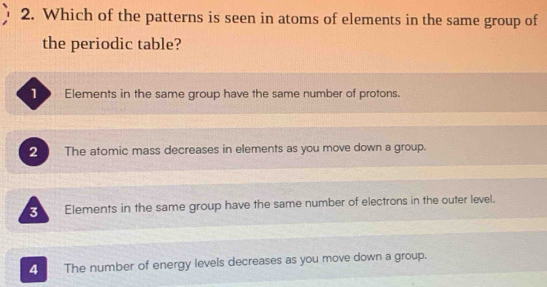 Which of the patterns is seen in atoms of elements in the same group of
the periodic table?
1 . Elements in the same group have the same number of protons.
2 The atomic mass decreases in elements as you move down a group.
3 Elements in the same group have the same number of electrons in the outer level.
4 The number of energy levels decreases as you move down a group.