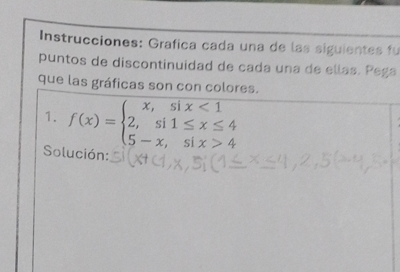 Instrucciones: Grafica cada una de las siguientes fu 
puntos de discontinuidad de cada una de ellas. Pega 
que las gráficas son con colores. 
1. f(x)=beginarrayl x,six<1 2,si1≤ x≤ 4 5-x,six>4endarray.
Solución: