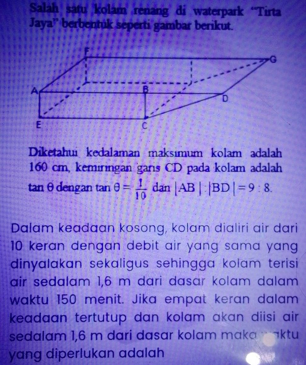 Salah satu kolam renang di waterpark “Tirta 
Jaya'' berbentuk seperti gambar berikut. 
Diketahui kedalaman maksımum kolam adalah
160 cm, kemiringan garis CD pada kolam adalah 
tan θdengan tan θ = 1/10  dan |AB|:|BD|=9:8. 
Dalam keadaan kosong, kolam dialiri air dari
10 keran dengan debit air yang sama yang . 
dinyalakan sekaligus sehingga kolam terisi 
air sedalam 1,6 m dari dasɑr kolam dalam 
waktu 150 menit. Jika empat keran dalam 
keadaan tertutup dan kolam akan diisi air . 
sedalam 1,6 m dari dasar kolam maka aktu 
yang diperlukan adalah