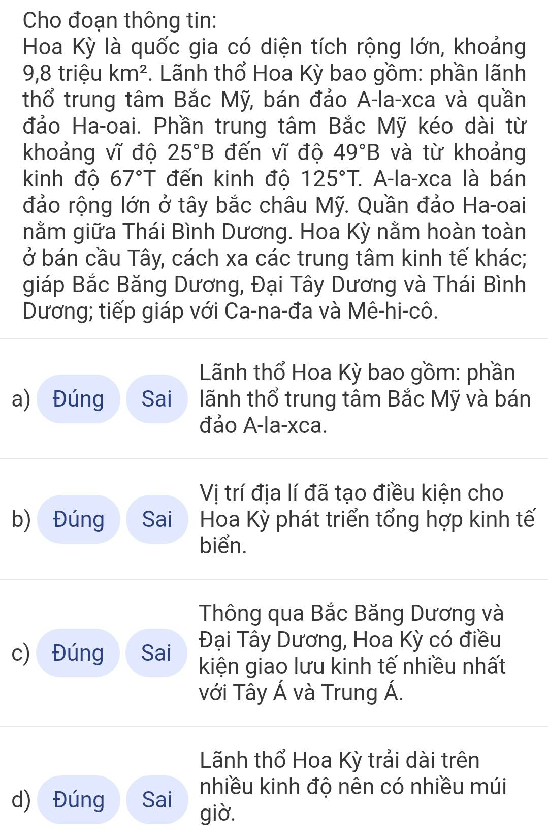 Cho đoạn thông tin: 
Hoa Kỳ là quốc gia có diện tích rộng lớn, khoảng 
9,8 triệu km^2. Lãnh thổ Hoa Kỳ bao gồm: phần lãnh 
thổ trung tâm Bắc Mỹ, bán đảo A-la-xca và quần 
đảo Ha-oai. Phần trung tâm Bắc Mỹ kéo dài từ 
khoảng vĩ độ 25°B đến vĩ độ 49°B và từ khoảng 
kinh độ 67°T đến kinh độ 125°T : A-la-xca là bán 
đảo rộng lớn ở tây bắc châu Mỹ. Quần đảo Ha-oai 
nằm giữa Thái Bình Dương. Hoa Kỳ nằm hoàn toàn 
ở bán cầu Tây, cách xa các trung tâm kinh tế khác; 
giáp Bắc Băng Dương, Đại Tây Dương và Thái Bình 
Dương; tiếp giáp với Ca-na-đa và Mê-hi-cô. 
Lãnh thổ Hoa Kỳ bao gồm: phần 
a) Đúng Sai lãnh thổ trung tâm Bắc Mỹ và bán 
đảo A-la-xca. 
Vị trí địa lí đã tạo điều kiện cho 
b) Đúng Sai Hoa Kỳ phát triển tổng hợp kinh tế 
biển. 
Thông qua Bắc Băng Dương và 
Đại Tây Dương, Hoa Kỳ có điều 
c) Đúng Sai kiện giao lưu kinh tế nhiều nhất 
với Tây Á và Trung Á. 
Lãnh thổ Hoa Kỳ trải dài trên 
d) Đúng Sai nhiều kinh độ nên có nhiều múi 
giờ.