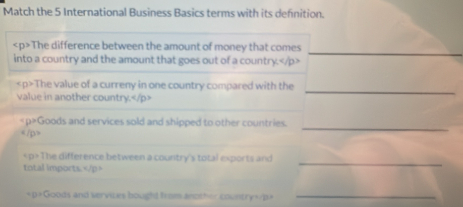 Match the 5 International Business Basics terms with its defnition. 
_
The difference between the amount of money that comes 
into a country and the amount that goes out of a country.
_
The value of a curreny in one country compared with the 
value in another country.
_
Goods and services sold and shipped to other countries. 
《/p》
The difference between a country's total exports and 
total imports.
_ 
< D > =Goods and services bought from another country=/p>_