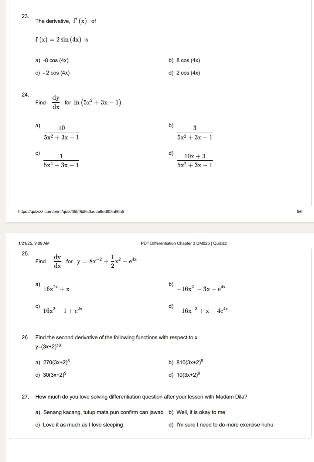 The derivative, f'(x) of
f(x)=2sin (4x) is
a) -8cos (4x) b) 8cos (4x)
c) -2cos (4x) d) 2cos (4x)
24.  dy/dx  for ln (5x^2+3x-1)
Find
a)  10/5x^2+3x-1 
b)  3/5x^2+3x-1 
c)  1/5x^2+3x-1 
d)  (10x+3)/5x^2+3x-1 
https://quizizz.com/print/quiz/65bf8d9c3adce9ddf03a66a5 5/6
1/21/25, 9:09 AM PDT Differentiation Chapter 3 DM025 | Quizizz
25.
Find  dy/dx  for y=8x^(-2)+ 1/2 x^2-e^(4x)
a)
16x^(2x)+x
b)
-16x^2-3x-e^(4x)
c) 16x^2-1+e^(2x)
d)
-16x^(-3)+x-4e^(4x)
26. Find the second derivative of the following functions with respect to x.
y=(3x+2)^10
a) 270(3x+2)^8 b) 810(3x+2)^8
c) 30(3x+2)^9 d) 10(3x+2)^9
27. How much do you love solving differentiation question after your lesson with Madam Dila?
a) Senang kacang, tutup mata pun confirm can jawab b) Well, it is okay to me
c) Love it as much as I love sleeping d) I'm sure I need to do more exercise huhu