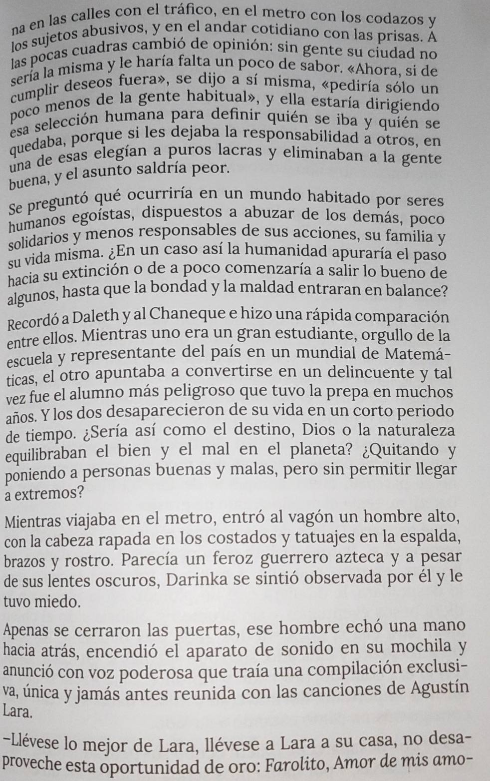 na en las calles con el tráfico, en el metro con los codazos y
los sujetos abusivos, y en el andar cotidiano con las prisas. Á
las pocas cuadras cambió de opinión: sin gente su ciudad no
sería la misma y le haría falta un poco de sabor. «Ahora, si de
cumplir deseos fuera», se dijo a sí misma, «pediría sólo un
poco menos de la gente habitual», y ella estaría dirigiendo
esa selección humana para definir quién se iba y quién se
quedaba, porque si les dejaba la responsabilidad a otros, en
una de esas elegían a puros lacras y eliminaban a la gente
buena, y el asunto saldría peor.
Se preguntó qué ocurriría en un mundo habitado por seres
humanos egoístas, dispuestos a abuzar de los demás, poco
solidarios y menos responsables de sus acciones, su familia y
su vida misma. ¿En un caso así la humanidad apuraría el paso
hacia su extinción o de a poco comenzaría a salir lo bueno de
algunos, hasta que la bondad y la maldad entraran en balance?
Recordó a Daleth y al Chaneque e hizo una rápida comparación
entre ellos. Mientras uno era un gran estudiante, orgullo de la
escuela y representante del país en un mundial de Matemá-
ticas, el otro apuntaba a convertirse en un delincuente y tal
vez fue el alumno más peligroso que tuvo la prepa en muchos
años. Y los dos desaparecieron de su vida en un corto periodo
de tiempo. ¿Sería así como el destino, Dios o la naturaleza
equilibraban el bien y el mal en el planeta? ¿Quitando y
poniendo a personas buenas y malas, pero sin permitir llegar
a extremos?
Mientras viajaba en el metro, entró al vagón un hombre alto,
con la cabeza rapada en los costados y tatuajes en la espalda,
brazos y rostro. Parecía un feroz guerrero azteca y a pesar
de sus lentes oscuros, Darinka se sintió observada por él y le
tuvo miedo.
Apenas se cerraron las puertas, ese hombre echó una mano
hacia atrás, encendió el aparato de sonido en su mochila y
anunció con voz poderosa que traía una compilación exclusi-
va, única y jamás antes reunida con las canciones de Agustín
Lara.
-Llévese lo mejor de Lara, llévese a Lara a su casa, no desa-
proveche esta oportunidad de oro: Farolito, Amor de mis amo-