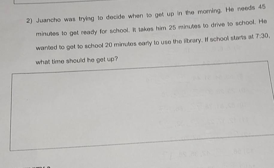 Juancho was trying to decide when to get up in the morning. He needs 45
minutes to get ready for school. It takes him 25 minutes to drive to school. He 
wanted to get to school 20 minutes early to use the library. If school starts at 7:30, 
what time should he get up?