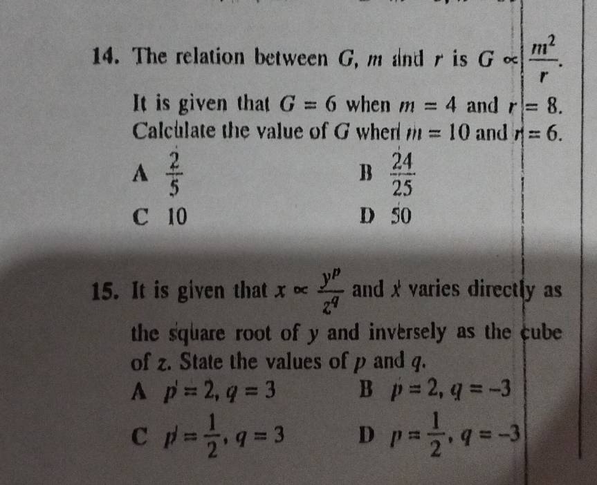 The relation between G, m and r is G∝ | m^2/r . 
It is given that G=6 when m=4 and r=8. 
Calculate the value of G when m=10 and r=6.
A  2/5 
B  24/25 
C 10 D 50
15. It is given that x∈fty  y^p/z^q  and x varies directly as
the square root of y and inversely as the cube 
of z. State the values of p and q.
A p'=2, q=3
B p=2, q=-3
C p^/= 1/2 , q=3 D p= 1/2 , q=-3