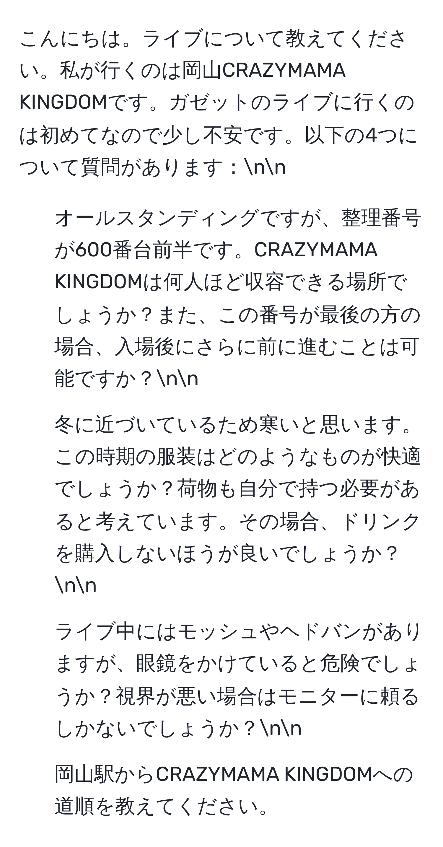 こんにちは。ライブについて教えてください。私が行くのは岡山CRAZYMAMA KINGDOMです。ガゼットのライブに行くのは初めてなので少し不安です。以下の4つについて質問があります：nn
1. オールスタンディングですが、整理番号が600番台前半です。CRAZYMAMA KINGDOMは何人ほど収容できる場所でしょうか？また、この番号が最後の方の場合、入場後にさらに前に進むことは可能ですか？nn
2. 冬に近づいているため寒いと思います。この時期の服装はどのようなものが快適でしょうか？荷物も自分で持つ必要があると考えています。その場合、ドリンクを購入しないほうが良いでしょうか？nn
3. ライブ中にはモッシュやヘドバンがありますが、眼鏡をかけていると危険でしょうか？視界が悪い場合はモニターに頼るしかないでしょうか？nn
4. 岡山駅からCRAZYMAMA KINGDOMへの道順を教えてください。