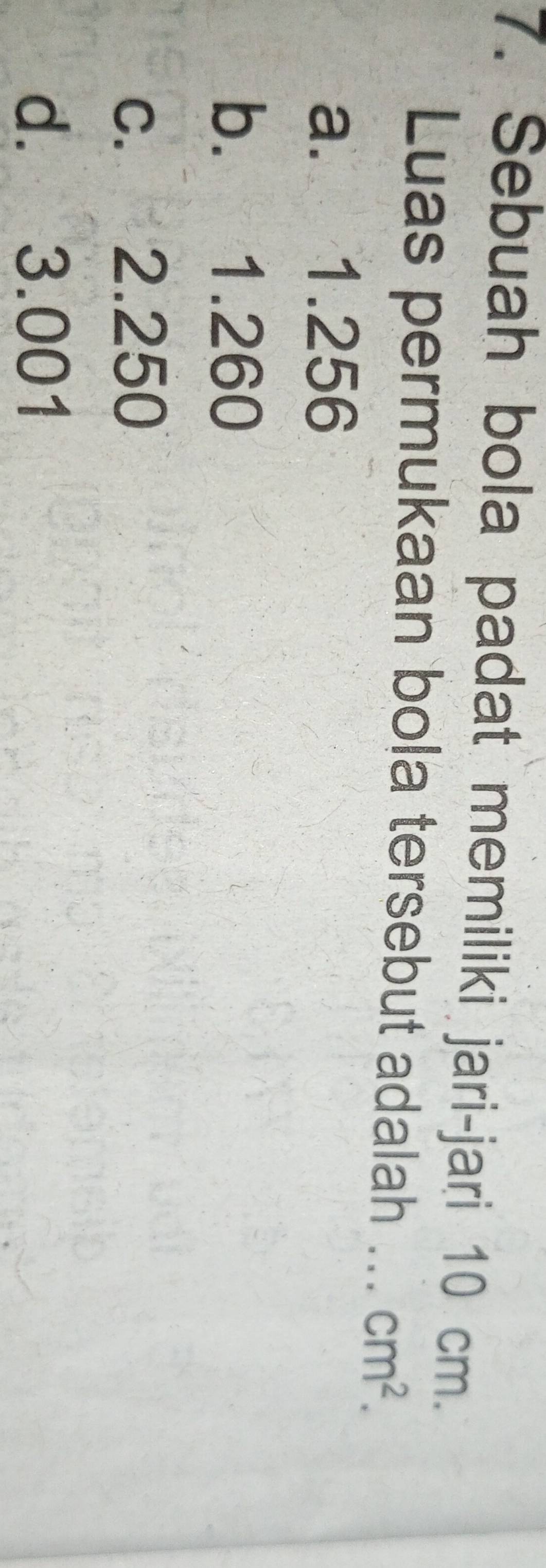Sebuah bola padat memiliki jari-jari 10 cm.
Luas permukaan bola tersebut adalah ... cm^2.
a. 1.256
b. 1.260
c. 2.250
d. 3.001