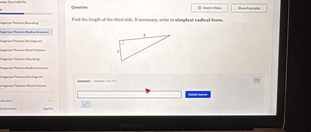 mber 26 at 5:00 PM Show Examples 
% 
Question Watch Video 
Find the length of the third side. If necessary, write in simplest radical form. 
hagorean Théorem (Rounding) 
thagorean Theorem (Radical Answers) 
hagorean Theorem (No Diagram) 
thagorean Theorem Word Problems 
thagorean Theorem (Rounding) 
thagorean Theorem (Radical Answers) 
rthagorean Theorem (No Diagram) 
Answer Attempt 1 out of 3 
ythagorean Theorem Word Problems 
Submit Answer 
Calculator 
Kristin Allison Log Out