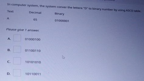 In computer system, the system conver the lettere 'D'' to binary number by using ASCII table.
Text Decimal Binary
A 65 01000001
Please give 1 answer.
A. 01000100
B. 01100110
C. 10101010
D. 10110011