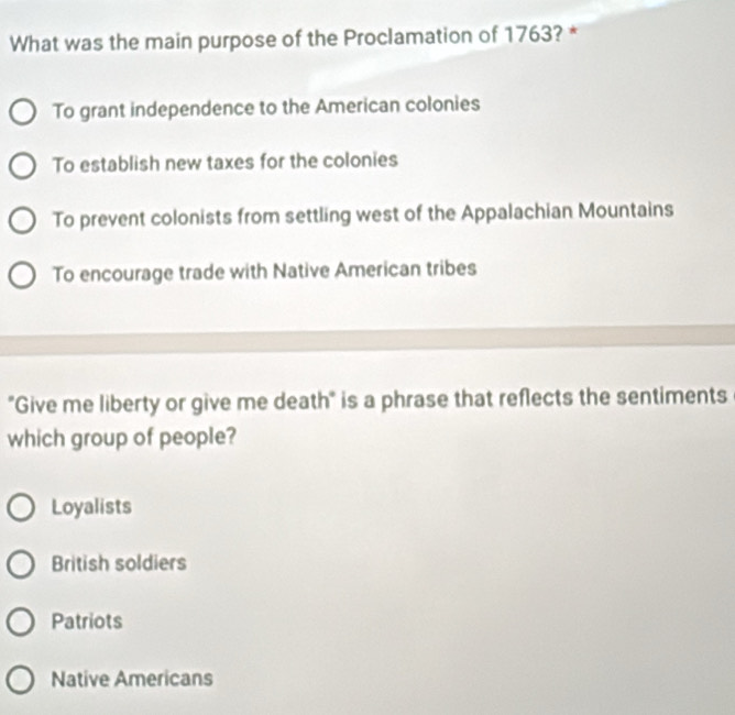 What was the main purpose of the Proclamation of 1763? *
To grant independence to the American colonies
To establish new taxes for the colonies
To prevent colonists from settling west of the Appalachian Mountains
To encourage trade with Native American tribes
"Give me liberty or give me death" is a phrase that reflects the sentiments
which group of people?
Loyalists
British soldiers
Patriots
Native Americans