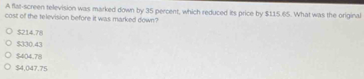 A flat-screen television was marked down by 35 percent, which reduced its price by $115.65. What was the original
cost of the television before it was marked down?
$214.78
$330.43
$404.78
$4,047.75