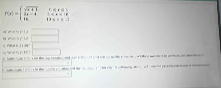 f(x)=beginarrayl sqrt(x+1),0≤ x≤ 3 2x-4,3
a) What is f(3)
b) What is f(5)
c) What is f(10)
d) What is f(12). 
e) Substitute 3 for x on the top equation and then substitute 3 for x in the middle equation.... will these two pieces be continueus or discontnusus? 
f Substitute 10 for x in the middle equation and then substitute 10 for x in the bottom equation... will these two pieces be continuous or discetros