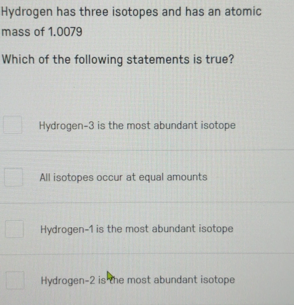 Hydrogen has three isotopes and has an atomic
mass of 1.0079
Which of the following statements is true?
Hydrogen -3 is the most abundant isotope
All isotopes occur at equal amounts
Hydrogen- 1 is the most abundant isotope
Hydrogen -2 is the most abundant isotope