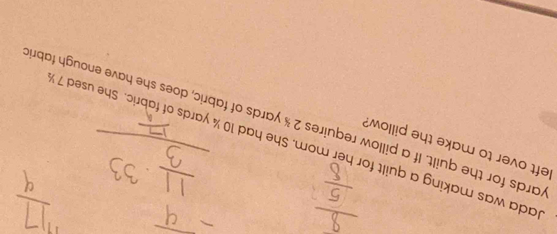 left over to make the pillow? 
ada was making a quilt for her mom. She had 10 ¼ yards of fabric. She used 7
wards for the quilt. If a pillow requires 2 % yards of fabric, does she have enough fabri