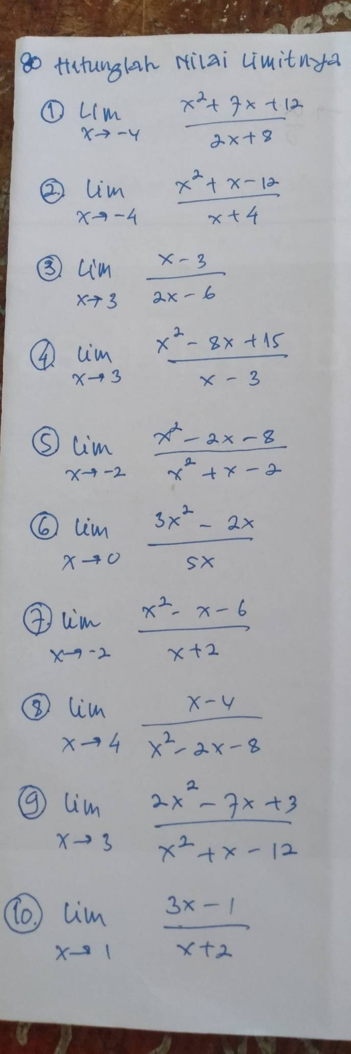 go tiatunglah Hilai Limitnya 
① limlimits _xto -4 (x^2+7x+12)/2x+8 
② limlimits _xto -4 (x^2+x-12)/x+4 
③ limlimits _xto 3 (x-3)/2x-6 
④ limlimits _xto 3 (x^2-8x+15)/x-3 
limlimits _xto -2 (x^2-2x-8)/x^2+x-2 
6 limlimits _xto 0 (3x^2-2x)/5x 
limlimits _xto -2 (x^2-x-6)/x+2 
⑧ limlimits _xto 4 (x-4)/x^2-2x-8 
⑨ limlimits _xto 3 (2x^2-7x+3)/x^2+x-12 
limlimits _xto 1 (3x-1)/x+2 